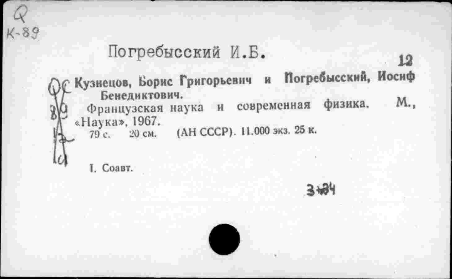 ﻿Погребысский И.Б.
Кузнецов, Борис Григорьевич и Погребысский, Иосиф
Бенедиктович.	м
Французская наука и современная физика. М., «Наука», 1967.
79 е. 20 см. (АН СССР). 11.000 экз. 25 к.
1. Соавт.
3^